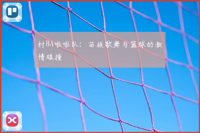 村BA啦啦队：苗族歌舞与篮球的激情碰撞